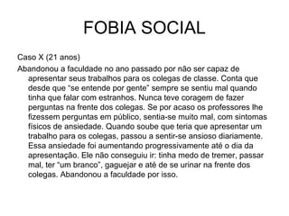 FOBIA SOCIAL
Caso X (21 anos)
Abandonou a faculdade no ano passado por não ser capaz de
apresentar seus trabalhos para os colegas de classe. Conta que
desde que “se entende por gente” sempre se sentiu mal quando
tinha que falar com estranhos. Nunca teve coragem de fazer
perguntas na frente dos colegas. Se por acaso os professores lhe
fizessem perguntas em público, sentia-se muito mal, com sintomas
físicos de ansiedade. Quando soube que teria que apresentar um
trabalho para os colegas, passou a sentir-se ansioso diariamente.
Essa ansiedade foi aumentando progressivamente até o dia da
apresentação. Ele não conseguiu ir: tinha medo de tremer, passar
mal, ter “um branco”, gaguejar e até de se urinar na frente dos
colegas. Abandonou a faculdade por isso.

 