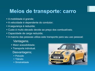 






A mobilidade é grande;
A velocidade é dependente do condutor;
A segurança é reduzida;
Custo é muito elevado devido ao preço dos combustíveis;
Capacidade de carga reduzida;
A maioria das pessoas utiliza este transporte para seu uso pessoal;

Vantagens;
 Maior acessibilidade;
 Transporte individual;

Desvantagens;
 Poluição
 Trânsito
 Sinistralidade

 
