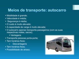  Mobilidade é grande;
 Velocidade é média;
 Segurança é média;
 O custo é muito elevado;
 A capacidade de carga é muito elevada;
 O autocarro apenas transporta passageiros (com as suas
respectivas malas, sacos);
 Vantagens
 Transporta pessoas porta-porta;
 Tem horários fixos;

Desvantagens
 Tem horários fixos;
 Possibilidade de atraso;

 