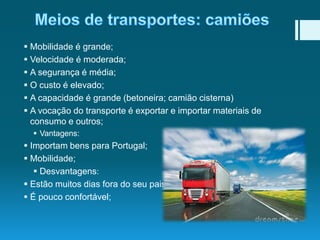  Mobilidade é grande;
 Velocidade é moderada;
 A segurança é média;
 O custo é elevado;
 A capacidade é grande (betoneira; camião cisterna)
 A vocação do transporte é exportar e importar materiais de
consumo e outros;
 Vantagens:

 Importam bens para Portugal;
 Mobilidade;
 Desvantagens:
 Estão muitos dias fora do seu pais ou longe da sua casa;
 É pouco confortável;

 