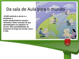 Da sala de Aula para o mundo
A EAD estimula o aluno e o
professor a
serem pesquisadores sempre,
retirando o falso conceito de que
aprendizagens se esgotam na
escola. Abre possibilidades de
pesquisa ao longo da escola e para
a vida.

 