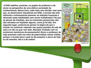A EAD redefine, portanto, os papéis de professor e de
aluno na perspectiva de uma efetiva sociedade do
conhecimento. Nessa hora, cabe mais uma dúvida: mas será
que, ao desenvolver disciplinas em EAD, a escola não está
retirando o entrosamento pessoal, as relações humanas e
deixando estas habilidades sem serem trabalhadas? Há que
se pensar de imediato, que os momentos presenciais não
são retirados em hipótese alguma, como já foi dito. Em
segundo lugar, costuma-se pensar na lógica de que o
mundo vai continuar cabendo nas quatro paredes da sala de
aula e aí não se quer sair dela. Atenção! Cuidado com os
contornos mecânicos do pensamento! Aluno e professor de
hoje precisam cada vez mais de potencializar outras mídias,
porque o mundo para o qual se diz preparar o aluno de hoje
ou do amanhã, não é o de ontem!

 
