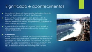 Significado e acontecimentos


Tsunami(onda de porto), denominação derivada do japonês:
onde "tsu" significa porto, e "nami", significa onda.



O Tsunami é uma onda gigante com grande poder de
destruição, o choque entre placas tectônicas provocam
tremores de terra no fundo do mar (terremotos), que geram as
ondas que atingem a costa.



Apesar do Brasil se localizar no centro da placa tectônica
sul-americana, sua grande extensão costeira torna o país
vulnerável a tsunamis.



Já aconteceu
Ao que tudo indica, a costa de São Paulo já foi atingida por um
grande maremoto que devastou a cidade de São Vicente. Isso
aconteceu em 1541 e devastou a vila construída por Martim
Afonso. Até hoje os pesquisadores não sabem ao certo o que
causou o tsunami, mas como os europeus já estavam
aqui, diversos documentos históricos registram o evento.

 