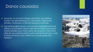 Danos causados


Quando um tsunami atinge uma área, seus efeitos
podem ser devastadores a curto prazo, destruindo
prédios, matando ou ferindo pessoas e animais.



Tsunamis podem levar a um número impressionante de
vítimas, se entrarem terra a dentro em áreas povoadas.
Comunidades que vivem perto de oceanos, tais como
vilas de pescadores estão particularmente em risco, pois
a onda se lança com violência e construções não
resistem.

 