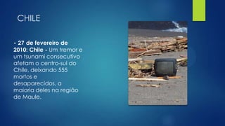 CHILE
- 27 de fevereiro de

2010: Chile - Um tremor e
um tsunami consecutivo
afetam o centro-sul do
Chile, deixando 555
mortos e
desaparecidos, a
maioria deles na região
de Maule.

 