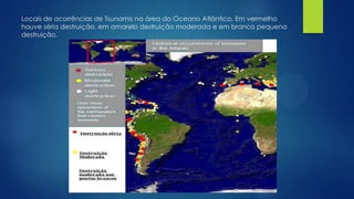 Locais de ocorrências de Tsunamis na área do Oceano Atlântico. Em vermelho
houve séria destruição, em amarelo destruição moderada e em branco pequena
destruição.

 