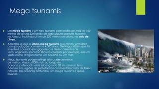 Mega tsunamis


Um mega tsunami é um raro tsunami com ondas de mais de 100
metros de altura. Deixando de lado alguns grandes tsunamis
no Alasca, incluindo aí um de 520 metros de altura, na baia de
Lituya.



Acredita-se que o último mega tsunami que atingiu uma área
com população ocorreu há 4.000 anos. Geólogos dizem que tal
evento é causado por gigantescos deslocamentos de
terra, originados por uma ilha em colapso, por exemplo, em um
vasto corpo d’água como um oceano ou um mar.



Mega tsunamis podem atingir alturas de centenas
de metros, viajar a 900 km/h ao longo do
oceano, potencialmente alcançando 20 km ou mais terra
adentro em regiões de plataformas continentais/costas de baixa
altitude. Em oceanos profundos, um mega tsunami é quase
invisível.

 