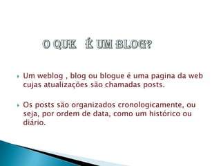  Um weblog , blog ou blogue é uma pagina da web
cujas atualizações são chamadas posts.
 Os posts são organizados cronologicamente, ou
seja, por ordem de data, como um histórico ou
diário.
 