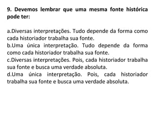 9. Devemos lembrar que uma mesma fonte histórica
pode ter:
a.Diversas interpretações. Tudo depende da forma como
cada historiador trabalha sua fonte.
b.Uma única interpretação. Tudo depende da forma
como cada historiador trabalha sua fonte.
c.Diversas interpretações. Pois, cada historiador trabalha
sua fonte e busca uma verdade absoluta.
d.Uma única interpretação. Pois, cada historiador
trabalha sua fonte e busca uma verdade absoluta.
 