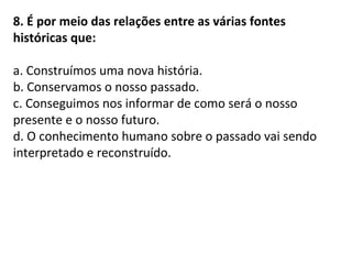 8. É por meio das relações entre as várias fontes
históricas que:
a. Construímos uma nova história.
b. Conservamos o nosso passado.
c. Conseguimos nos informar de como será o nosso
presente e o nosso futuro.
d. O conhecimento humano sobre o passado vai sendo
interpretado e reconstruído.
 