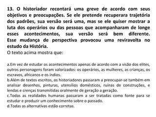 13. O historiador recontará uma greve de acordo com seus
objetivos e preocupações. Se ele pretende recuperara trajetória
dos padrões, sua versão será uma, mas se ele quiser mostrar a
luta dos operários ou das pessoas que acompanharam de longe
esses acontecimentos, sua versão será bem diferente.
Esse mudança de perspectiva provocou uma reviravolta no
estudo da História.
O texto acima mostra que:
a.Em vez de estudar os acontecimentos apenas de acordo com a visão dos elites,
outros personagens foram valorizados: os operários, as mulheres, as crianças, os
escravos, africanos e os índios.
b.Além de textos escritos, os historiadores passaram a preocupar-se também em
analisar desenhos, pinturas, utensílios domésticos, ruínas de construções, e
lendas e crenças transmitidas oralmente de geração a geração.
c.Todas as realidades humanas passaram a ser tratadas como fonte para se
estudar e produzir um conhecimento sobre o passado.
d.Todas as alternativas estão corretas.
 