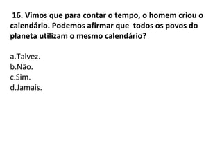 16. Vimos que para contar o tempo, o homem criou o
calendário. Podemos afirmar que todos os povos do
planeta utilizam o mesmo calendário?
a.Talvez.
b.Não.
c.Sim.
d.Jamais.
 