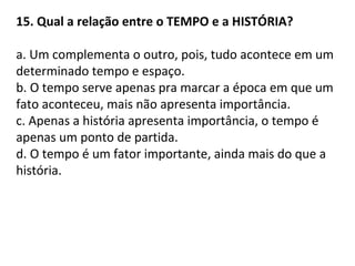 15. Qual a relação entre o TEMPO e a HISTÓRIA?
a. Um complementa o outro, pois, tudo acontece em um
determinado tempo e espaço.
b. O tempo serve apenas pra marcar a época em que um
fato aconteceu, mais não apresenta importância.
c. Apenas a história apresenta importância, o tempo é
apenas um ponto de partida.
d. O tempo é um fator importante, ainda mais do que a
história.
 