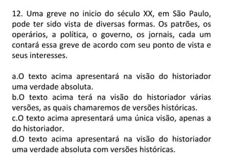 12. Uma greve no inicio do século XX, em São Paulo,
pode ter sido vista de diversas formas. Os patrões, os
operários, a política, o governo, os jornais, cada um
contará essa greve de acordo com seu ponto de vista e
seus interesses.
a.O texto acima apresentará na visão do historiador
uma verdade absoluta.
b.O texto acima terá na visão do historiador várias
versões, as quais chamaremos de versões históricas.
c.O texto acima apresentará uma única visão, apenas a
do historiador.
d.O texto acima apresentará na visão do historiador
uma verdade absoluta com versões históricas.
 