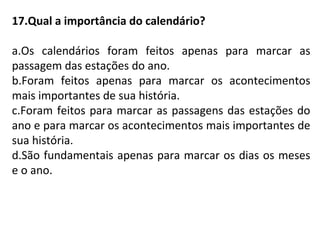 17.Qual a importância do calendário?
a.Os calendários foram feitos apenas para marcar as
passagem das estações do ano.
b.Foram feitos apenas para marcar os acontecimentos
mais importantes de sua história.
c.Foram feitos para marcar as passagens das estações do
ano e para marcar os acontecimentos mais importantes de
sua história.
d.São fundamentais apenas para marcar os dias os meses
e o ano.
 