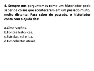 4. Sempre nos perguntamos como um historiador pode
saber de coisas que aconteceram em um passado muito,
muito distante. Para saber do passado, o historiador
conta com a ajuda das:
a.Observações.
b.Fontes históricas.
c.Estrelas, sol e lua.
d.Descobertas atuais.
 