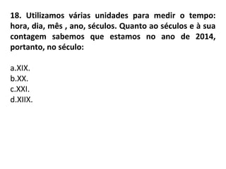 18. Utilizamos várias unidades para medir o tempo:
hora, dia, mês , ano, séculos. Quanto ao séculos e à sua
contagem sabemos que estamos no ano de 2014,
portanto, no século:
a.XIX.
b.XX.
c.XXI.
d.XIIX.
 