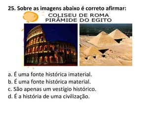25. Sobre as imagens abaixo é correto afirmar:
a. É uma fonte histórica imaterial.
b. É uma fonte histórica material.
c. São apenas um vestígio histórico.
d. É a história de uma civilização.
 