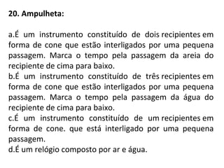 20. Ampulheta:
a.É um instrumento constituído de dois recipientes em
forma de cone que estão interligados por uma pequena
passagem. Marca o tempo pela passagem da areia do
recipiente de cima para baixo.
b.É um instrumento constituído de três recipientes em
forma de cone que estão interligados por uma pequena
passagem. Marca o tempo pela passagem da água do
recipiente de cima para baixo.
c.É um instrumento constituído de um recipientes em
forma de cone. que está interligado por uma pequena
passagem.
d.É um relógio composto por ar e água.
 