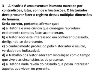 3 – A história é uma aventura humana marcada por
contradições, lutas, sonhos e frustrações. O historiador
deve procurar fazer o registro dessas múltiplas dimensões
do homem.
Seria correto, portanto, afirmar que:
a) a História é uma ciência que consegue reproduzir
exatamente como os fatos aconteceram.
b) o historiador está interessado em conhecer o passado,
desligando-se do presente.
c) o conhecimento produzido pelo historiador é neutro,
verdadeiro e indiscutível.
d) o trabalho dos historiador tem vinculação com o tempo
que vive e as circunstâncias do presente.
e) a História nada revela do passado que possa interessar
àqueles que vivem no presente.
 