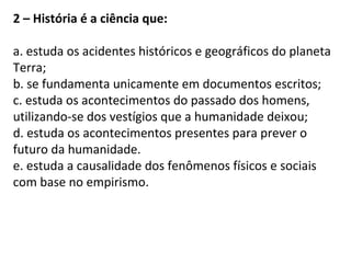 2 – História é a ciência que:
a. estuda os acidentes históricos e geográficos do planeta
Terra;
b. se fundamenta unicamente em documentos escritos;
c. estuda os acontecimentos do passado dos homens,
utilizando-se dos vestígios que a humanidade deixou;
d. estuda os acontecimentos presentes para prever o
futuro da humanidade.
e. estuda a causalidade dos fenômenos físicos e sociais
com base no empirismo.
 