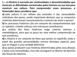 1 – A História é marcada por continuidades e descontinuidades que
mostram as dificuldades encontradas pelos homens na sua luta para
construir sua cultura. Para compreender esses processos, o
historiador deve considerar que:
a) cada cultura é um reflexo das vontades e das necessidades
individuais dos povos, sendo importante destacar que as conquistas
materiais determinam mecanicamente a maneira de sentir a pensar;
b) os processos históricos são um conjunto de comportamentos que
se repetem, criando culturas com estruturas semelhantes;
c) a análise dos fatos históricos exige critérios teóricos e
metodológicos, para que se possa ter uma melhor compreensão do
que aconteceu;
d) a História é um conjunto de fatos que jamais se repetirão, onde o
papel das grandes personalidades merece destaque especial, para
que se chegue a uma verdade definitiva;
e) os povos produzem suas histórias determinadas pelos seus desejos
e pelas suas necessidades, mas não conseguem se libertar do domínio
das forças da natureza.
 
