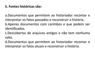 5. Fontes históricas são:
a.Documentos que permitem ao historiador recontar e
interpretar os fatos passados e reconstruir a história.
b.Apenas documentos com carimbos e que podem ser
identificados.
c.Descobertas de arquivos antigos e não tem nenhuma
valia.
d.Documentos que permitem ao historiador recontar e
interpretar os fatos atuais e reconstruir a história.
 