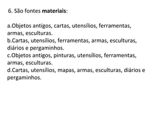 6. São fontes materiais:
a.Objetos antigos, cartas, utensílios, ferramentas,
armas, esculturas.
b.Cartas, utensílios, ferramentas, armas, esculturas,
diários e pergaminhos.
c.Objetos antigos, pinturas, utensílios, ferramentas,
armas, esculturas.
d.Cartas, utensílios, mapas, armas, esculturas, diários e
pergaminhos.
 