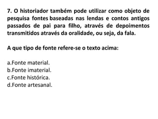 7. O historiador também pode utilizar como objeto de
pesquisa fontes baseadas nas lendas e contos antigos
passados de pai para filho, através de depoimentos
transmitidos através da oralidade, ou seja, da fala.
A que tipo de fonte refere-se o texto acima:
a.Fonte material.
b.Fonte imaterial.
c.Fonte histórica.
d.Fonte artesanal.
 