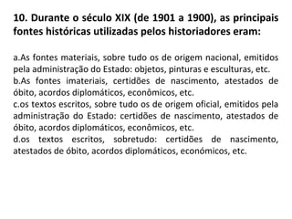 10. Durante o século XIX (de 1901 a 1900), as principais
fontes históricas utilizadas pelos historiadores eram:
a.As fontes materiais, sobre tudo os de origem nacional, emitidos
pela administração do Estado: objetos, pinturas e esculturas, etc.
b.As fontes imateriais, certidões de nascimento, atestados de
óbito, acordos diplomáticos, econômicos, etc.
c.os textos escritos, sobre tudo os de origem oficial, emitidos pela
administração do Estado: certidões de nascimento, atestados de
óbito, acordos diplomáticos, econômicos, etc.
d.os textos escritos, sobretudo: certidões de nascimento,
atestados de óbito, acordos diplomáticos, económicos, etc.
 