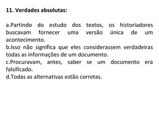 11. Verdades absolutas:
a.Partindo do estudo dos textos, os historiadores
buscavam fornecer uma versão única de um
acontecimento.
b.Isso não significa que eles considerassem verdadeiras
todas as informações de um documento.
c.Procuravam, antes, saber se um documento era
falsificado.
d.Todas as alternativas estão corretas.
 