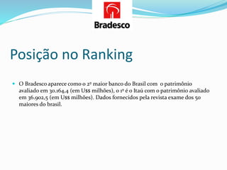 Posição no Ranking
 O Bradesco aparece como o 2º maior banco do Brasil com o patrimônio
avaliado em 30.164,4 (em U$$ milhões), o 1º é o Itaú com o patrimônio avaliado
em 36.902,5 (em U$$ milhões). Dados fornecidos pela revista exame dos 50
maiores do brasil.
 