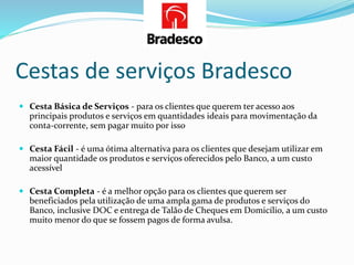 Cestas de serviços Bradesco
 Cesta Básica de Serviços - para os clientes que querem ter acesso aos
principais produtos e serviços em quantidades ideais para movimentação da
conta-corrente, sem pagar muito por isso
 Cesta Fácil - é uma ótima alternativa para os clientes que desejam utilizar em
maior quantidade os produtos e serviços oferecidos pelo Banco, a um custo
acessível
 Cesta Completa - é a melhor opção para os clientes que querem ser
beneficiados pela utilização de uma ampla gama de produtos e serviços do
Banco, inclusive DOC e entrega de Talão de Cheques em Domicílio, a um custo
muito menor do que se fossem pagos de forma avulsa.
 