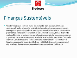 Finanças Sustentáveis
 O setor financeiro tem um papel fundamental para o desenvolvimento
sustentável, razão pela qual a instituição busca incluir em seus processos de
concepção e gestão de produtos e serviços o conceito de finanças sustentáveis,
priorizando temas como inclusão bancária, microfinanças, linhas de crédito
socioambientais, investimentos socialmente responsáveis, seguros populares e
a gestão de riscos socioambientais atrelados às atividades bancárias. Contando
com um Comitê Executivo e uma Comissão Departamental de Produtos e
Serviços, para avaliar a oportunidade e a viabilidade financeira e operacional
dos produtos, bem como os potenciais impactos sociais e ambientais
 