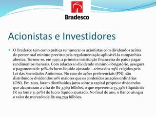 Acionistas e Investidores
 O Bradesco tem como prática remunerar os acionistas com dividendos acima
do percentual mínimo previsto pela regulamentação aplicável às companhias
abertas. Tornou-se, em 1970, a primeira instituição financeira do país a pagar
rendimentos mensais. Com relação ao dividendo mínimo obrigatório, assegura
o pagamento de 30% do lucro líquido ajustado - acima dos 25% exigidos pela
Lei das Sociedades Anônimas. No caso de ações preferenciais (PN), são
distribuídos dividendos 10% maiores que os conferidos às ações ordinárias
(ON). Em 2010, foram distribuídos juros sobre o capital próprio e dividendos
que alcançaram a cifra de R$ 3,369 bilhões, o que representa 35,39% (líquido de
IR na fonte 31,50%) do lucro líquido ajustado. No final do ano, o Banco atingiu
o valor de mercado de R$ 109,759 bilhões.
 