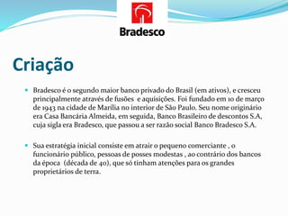 Criação
 Bradesco é o segundo maior banco privado do Brasil (em ativos), e cresceu
principalmente através de fusões e aquisições. Foi fundado em 10 de março
de 1943 na cidade de Marília no interior de São Paulo. Seu nome originário
era Casa Bancária Almeida, em seguida, Banco Brasileiro de descontos S.A,
cuja sigla era Bradesco, que passou a ser razão social Banco Bradesco S.A.
 Sua estratégia inicial consiste em atrair o pequeno comerciante , o
funcionário público, pessoas de posses modestas , ao contrário dos bancos
da época (década de 40), que só tinham atenções para os grandes
proprietários de terra.
 