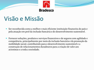 Visão e Missão
 Ser reconhecida como a melhor e mais eficiente instituição financeira do país e
pela atuação em prol da inclusão bancária e do desenvolvimento sustentável.
 Fornecer soluções, produtos e serviços financeiros e de seguros com agilidade e
competência, principalmente por meio da inclusão bancária e da promoção da
mobilidade social, contribuindo para o desenvolvimento sustentável e a
construção de relacionamentos duradouros para a criação de valor aos
acionistas e a toda a sociedade.
 
