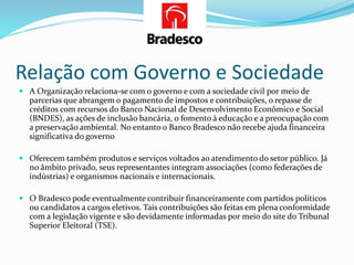 Relação com Governo e Sociedade
 A Organização relaciona-se com o governo e com a sociedade civil por meio de
parcerias que abrangem o pagamento de impostos e contribuições, o repasse de
créditos com recursos do Banco Nacional de Desenvolvimento Econômico e Social
(BNDES), as ações de inclusão bancária, o fomento à educação e a preocupação com
a preservação ambiental. No entanto o Banco Bradesco não recebe ajuda financeira
significativa do governo
 Oferecem também produtos e serviços voltados ao atendimento do setor público. Já
no âmbito privado, seus representantes integram associações (como federações de
indústrias) e organismos nacionais e internacionais.
 O Bradesco pode eventualmente contribuir financeiramente com partidos políticos
ou candidatos a cargos eletivos. Tais contribuições são feitas em plena conformidade
com a legislação vigente e são devidamente informadas por meio do site do Tribunal
Superior Eleitoral (TSE).
 