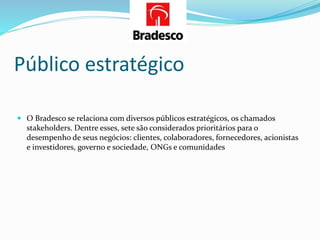 Público estratégico
 O Bradesco se relaciona com diversos públicos estratégicos, os chamados
stakeholders. Dentre esses, sete são considerados prioritários para o
desempenho de seus negócios: clientes, colaboradores, fornecedores, acionistas
e investidores, governo e sociedade, ONGs e comunidades
 