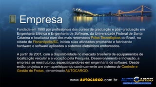 3 Empresa
Fundada em 1990 por profissionais dos cursos de graduação e pós- graduação em
Engenharia Elétrica e Engenharia de Software, da Universidade Federal de Santa
Catarina e localizada num dos mais renomados Polos Tecnológicos do Brasil, na
cidade de Florianópolis/SC, iniciou suas atividades projetando e fabricando
hardware e software aplicados a sistemas eletrônicos embarcados.
A partir de 2001, com a disponibilidade no mercado brasileiro de equipamentos de
localização veicular e a vocação pela Pesquisa, Desenvolvimento e Inovação, a
empresa se reestruturou, especializando-se em engenharia de software. Desde
então, projetou e vem aperfeiçoando continuamente um sistema de Controle e
Gestão de Frotas, denominado AUTOCARGO.
www.autocargo.com.br
 