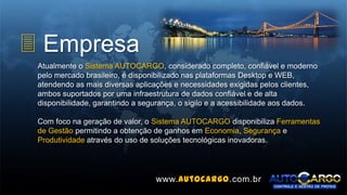 3 Empresa
Atualmente o Sistema AUTOCARGO, considerado completo, confiável e moderno
pelo mercado brasileiro, é disponibilizado nas plataformas Desktop e WEB,
atendendo as mais diversas aplicações e necessidades exigidas pelos clientes,
ambos suportados por uma infraestrutura de dados confiável e de alta
disponibilidade, garantindo a segurança, o sigilo e a acessibilidade aos dados.
Com foco na geração de valor, o Sistema AUTOCARGO disponibiliza Ferramentas
de Gestão permitindo a obtenção de ganhos em Economia, Segurança e
Produtividade através do uso de soluções tecnológicas inovadoras.
www.autocargo.com.br
 