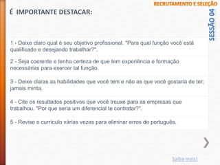 1 - Deixe claro qual é seu objetivo profissional. "Para qual função você está
qualificado e desejando trabalhar?".
2 - Seja coerente e tenha certeza de que tem experiência e formação
necessárias para exercer tal função.
3 - Deixe claras as habilidades que você tem e não as que você gostaria de ter;
jamais minta.
4 - Cite os resultados positivos que você trouxe para as empresas que
trabalhou. "Por que seria um diferencial te contratar?".
5 - Revise o currículo várias vezes para eliminar erros de português.
É IMPORTANTE DESTACAR:
Saiba mais!
 