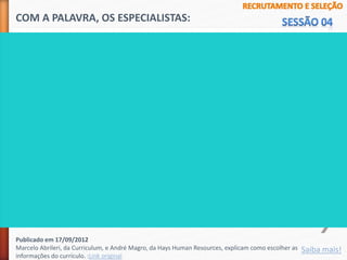 1 - Deixe claro qual é seu objetivo profissional. "Para qual função você está
qualificado e desejando trabalhar?".
2 - Seja coerente e tenha certeza de que tem experiência e formação
necessárias para exercer tal função.
3 - Deixe claras as habilidades que você tem e não as que você gostaria de ter;
jamais minta.
4 - Cite os resultados positivos que você trouxe para as empresas que
trabalhou. "Por que seria um diferencial te contratar?".
5 - Revise o currículo várias vezes para eliminar erros de português.
COM A PALAVRA, OS ESPECIALISTAS:
Saiba mais!
Publicado em 17/09/2012
Marcelo Abrileri, da Curriculum, e André Magro, da Hays Human Resources, explicam como escolher as
informações do currículo. :Link original
 