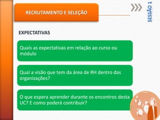 RECRUTAMENTO E SELEÇÃO
EXPECTATIVAS
Quais as expectativas em relação ao curso ou
módulo
Qual a visão que tem da área de RH dentro das
organizações?
O que espera aprender durante os encontros desta
UC? E como poderá contribuir?
 