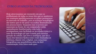 COM O AVANÇO DA TECNOLOGIA
Hoje atravessamos um momento em que os
profissionais de todas as áreas têm que se manterem
em constante aperfeiçoamento se quiser permacecer
no mercado de trabalho, pois os avanços tecnológicos
são tantos que se ele parar vai acabar desatualizado
em poucos meses. Enquanto isso os jovens que
nasceram na frente de um computador estão
naturalmente familiarizados com tudo e
acompanham com facilidade as novidades como é o
caso da tecnologia 3G que é usada pela terceira
geração de celular, que teve a analógica, que foi a
época dos famosos tijolos como eram chamados os
telefones, depois veio a digital, com máquinas
fotográficas que possibilitam além da fácil
comunicação, tirar fotos onde quer.
 