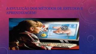 A EVULUÇÃO DOS MÉTODOS DE ESTUDOS E
APRENDIZAGEM!
 