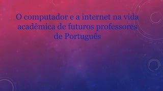O computador e a internet na vida
acadêmica de futuros professores
de Português
 