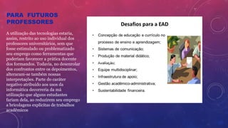 PARA FUTUROS
PROFESSORES
A utilização das tecnologias estaria,
assim, restrito ao uso individual dos
professores universitários, sem que
fosse estimulado ou problematizado
seu emprego como ferramentas que
poderiam favorecer a prática docente
dos formandos. Todavia, no desenrolar
dos confrontos entre os depoimentos,
alteraram-se também nossas
interpretações. Parte do caráter
negativo atribuído aos usos da
informática decorreria da má
utilização que alguns estudantes
fariam dela, ao reduzirem seu emprego
a bricolagens explícitas de trabalhos
acadêmicos.
Clique para adicionar texto
 