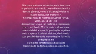 O texto acadêmico, evidentemente, tem uma
organização e um estilo que o diferenciam dos
demais gêneros, como a dissertação feita na
escola básica, por exemplo. A
heterogeneidade mostrada (Authier-Revuz,
2004, pp. 11-78) . 10
Assim deduz-se que, ao praticar o copiar/colar
com o auxílio do PC e da rede, o aluno, quer
da escola básica, quer da graduação, sujeitar-
se-ia a apenas à primeira leitura, diminuindo
suas possibilidades de memorização. Tal visão
pedagógica, no
é uma das características básicas da
legitimidade do texto acadêmico-científico.
 