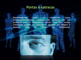 Portas e catracas
• Departamentos onde se encontram esses
tesouros(informações), também não costuma ser um
problema para os engenheiros sociais. Para isso, muitas
estratégias podem ser aplicadas e algumas até chegam a
parecer ideia de filmes de Hollywood.
 